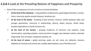 1.3.d A Look at the Prevailing Notions of Happiness and Prosperity
• Some of the consequences of such a trend are summarized below:
 At the level of the individual – rising problems of depression, psychological disorders, suicides,
stress, insecurity, psycho-somatic diseases, loneliness etc.
 At the level of the family – breaking of joint families, mistrust, conflict between older and
younger generations, insecurity in relationships, divorce, dowry tortures, family feuds,
wasteful expenditure in family functions etc.
 At the level of the Society – growing incidences of terrorism and naxalism, rising
communalism, spreading casteism, racial and ethnic struggle, wars between nations, attempts
of genocide, fear of nuclear and genetic warfare, etc.
 At the level of nature – global warming, water, air, soil, noise, etc. pollution, resource
depletion of minerals and mineral oils, sizeable deforestations, loss of fertility of soil
 