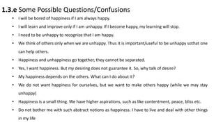 1.3.e Some Possible Questions/Confusions
• I will be bored of happiness if I am always happy.
• I will learn and improve only if I am unhappy. If I become happy, my learning will stop.
• I need to be unhappy to recognize that I am happy.
• We think of others only when we are unhappy. Thus it is important/useful to be unhappy sothat one
can help others.
• Happiness and unhappiness go together, they cannot be separated.
• Yes, I want happiness. But my desiring does not guarantee it. So, why talk of desire?
• My happiness depends on the others. What can I do about it?
• We do not want happiness for ourselves, but we want to make others happy (while we may stay
unhappy)
• Happiness is a small thing. We have higher aspirations, such as like contentment, peace, bliss etc.
• Do not bother me with such abstract notions as happiness. I have to live and deal with other things
in my life
 