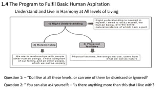 1.4 The Program to Fulfil Basic Human Aspiration
Understand and Live in Harmony at All levels of Living
Question 1: – “Do I live at all these levels, or can one of them be dismissed or ignored?
Question 2: ” You can also ask yourself: – “Is there anything more than this that I live with?
 