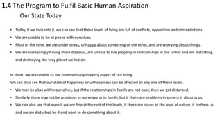 1.4 The Program to Fulfil Basic Human Aspiration
Our State Today
• Today, if we look into it, we can see that these levels of living are full of conflicts, opposition and contradictions.
• We are unable to be at peace with ourselves.
• Most of the time, we are under stress, unhappy about something or the other, and are worrying about things.
• We are increasingly having more diseases, are unable to live properly in relationships in the family and are disturbing
and destroying the very planet we live on.
In short, we are unable to live harmoniously in every aspect of our living!
We can thus see that our state of happiness or unhappiness can be affected by any one of these levels.
• We may be okay within ourselves, but if the relationships in family are not okay, then we get disturbed.
• Similarly there may not be problems in ourselves or in family, but if there are problems in society, it disturbs us.
• We can also see that even if we are fine at the rest of the levels, if there are issues at the level of nature, it bothers us
and we are disturbed by it and want to do something about it.
 