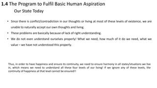1.4 The Program to Fulfil Basic Human Aspiration
Our State Today
• Since there is conflict/contradiction in our thoughts or living at most of these levels of existence, we are
unable to naturally accept our own thoughts and living.
• These problems are basically because of lack of right understanding.
• We do not even understand ourselves properly! What we need, how much of it do we need, what we
value – we have not understood this properly.
Thus, in order to have happiness and ensure its continuity, we need to ensure harmony in all states/situations we live
in, which means we need to understand all these four levels of our living! If we ignore any of these levels, the
continuity of happiness at that level cannot be ensured!!
 