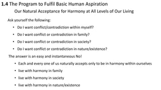 1.4 The Program to Fulfil Basic Human Aspiration
Our Natural Acceptance for Harmony at All Levels of Our Living
Ask yourself the following:
• Do I want conflict/contradiction within myself?
• Do I want conflict or contradiction in family?
• Do I want conflict or contradiction in society?
• Do I want conflict or contradiction in nature/existence?
The answer is an easy and instantaneous No!
• Each and every one of us naturally accepts only to be in harmony within ourselves
• live with harmony in family
• live with harmony in society
• live with harmony in nature/existence
 