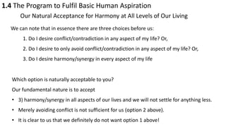 1.4 The Program to Fulfil Basic Human Aspiration
Our Natural Acceptance for Harmony at All Levels of Our Living
We can note that in essence there are three choices before us:
1. Do I desire conflict/contradiction in any aspect of my life? Or,
2. Do I desire to only avoid conflict/contradiction in any aspect of my life? Or,
3. Do I desire harmony/synergy in every aspect of my life
Which option is naturally acceptable to you?
Our fundamental nature is to accept
• 3) harmony/synergy in all aspects of our lives and we will not settle for anything less.
• Merely avoiding conflict is not sufficient for us (option 2 above).
• It is clear to us that we definitely do not want option 1 above!
 
