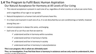 1.4 The Program to Fulfil Basic Human Aspiration
Our Natural Acceptance for Harmony at All Levels of Our Living
• This natural acceptance is present in each one of us, regardless of what country or culture we come from,
and is regardless of our age or our gender.
• Natural Acceptance is a human trait and all humans have this.
• It is intact and invariant in each one of us. It is not disturbed by our pre-conditionings or beliefs, however
strong they are –
• natural acceptance is always the same, unchanging.
• Each one of us can thus see that we want to
 understand and be in harmony within ourselves
 understand and live in harmony in family
 understand and live in harmony in society
 understand and live in harmony in nature/existence
This is our program; this is what we ultimately want
Thus, on investigation, if we find that there is harmony in existence and we only need to understand it, then
 