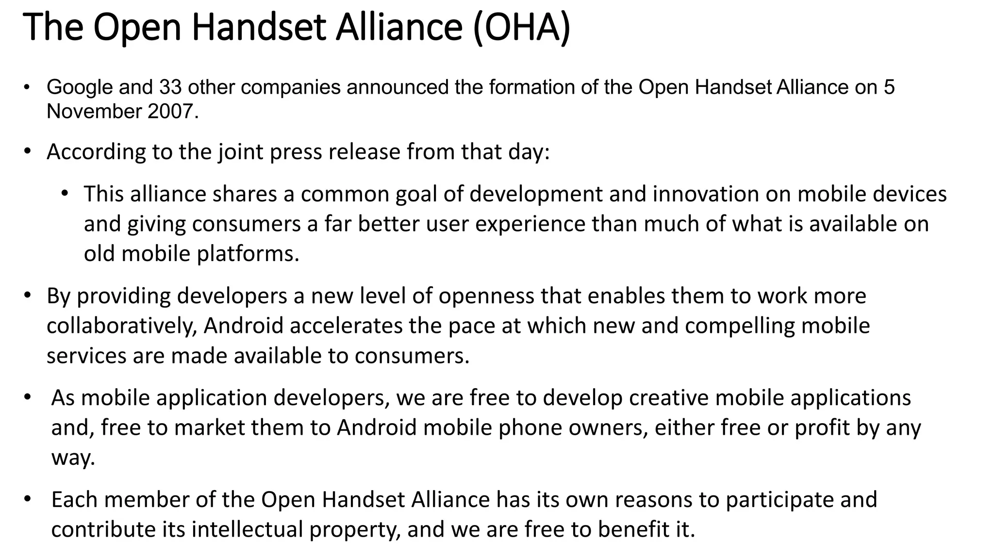 The Open Handset Alliance (OHA)
• Google and 33 other companies announced the formation of the Open Handset Alliance on 5
November 2007.
• According to the joint press release from that day:
• This alliance shares a common goal of development and innovation on mobile devices
and giving consumers a far better user experience than much of what is available on
old mobile platforms.
• By providing developers a new level of openness that enables them to work more
collaboratively, Android accelerates the pace at which new and compelling mobile
services are made available to consumers.
• As mobile application developers, we are free to develop creative mobile applications
and, free to market them to Android mobile phone owners, either free or profit by any
way.
• Each member of the Open Handset Alliance has its own reasons to participate and
contribute its intellectual property, and we are free to benefit it.
 