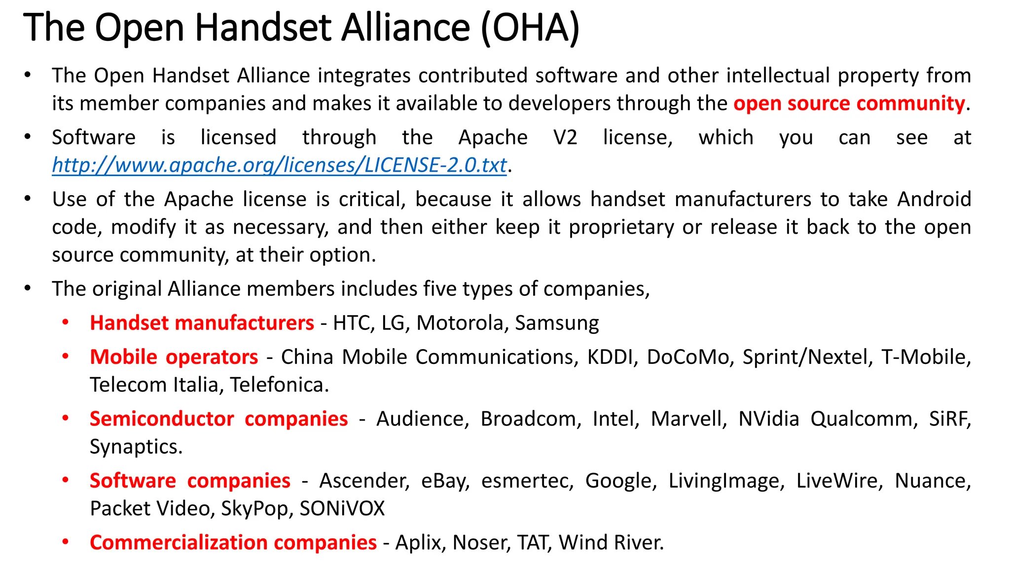 The Open Handset Alliance (OHA)
• The Open Handset Alliance integrates contributed software and other intellectual property from
its member companies and makes it available to developers through the open source community.
• Software is licensed through the Apache V2 license, which you can see at
http://www.apache.org/licenses/LICENSE-2.0.txt.
• Use of the Apache license is critical, because it allows handset manufacturers to take Android
code, modify it as necessary, and then either keep it proprietary or release it back to the open
source community, at their option.
• The original Alliance members includes five types of companies,
• Handset manufacturers - HTC, LG, Motorola, Samsung
• Mobile operators - China Mobile Communications, KDDI, DoCoMo, Sprint/Nextel, T-Mobile,
Telecom Italia, Telefonica.
• Semiconductor companies - Audience, Broadcom, Intel, Marvell, NVidia Qualcomm, SiRF,
Synaptics.
• Software companies - Ascender, eBay, esmertec, Google, LivingImage, LiveWire, Nuance,
Packet Video, SkyPop, SONiVOX
• Commercialization companies - Aplix, Noser, TAT, Wind River.
 