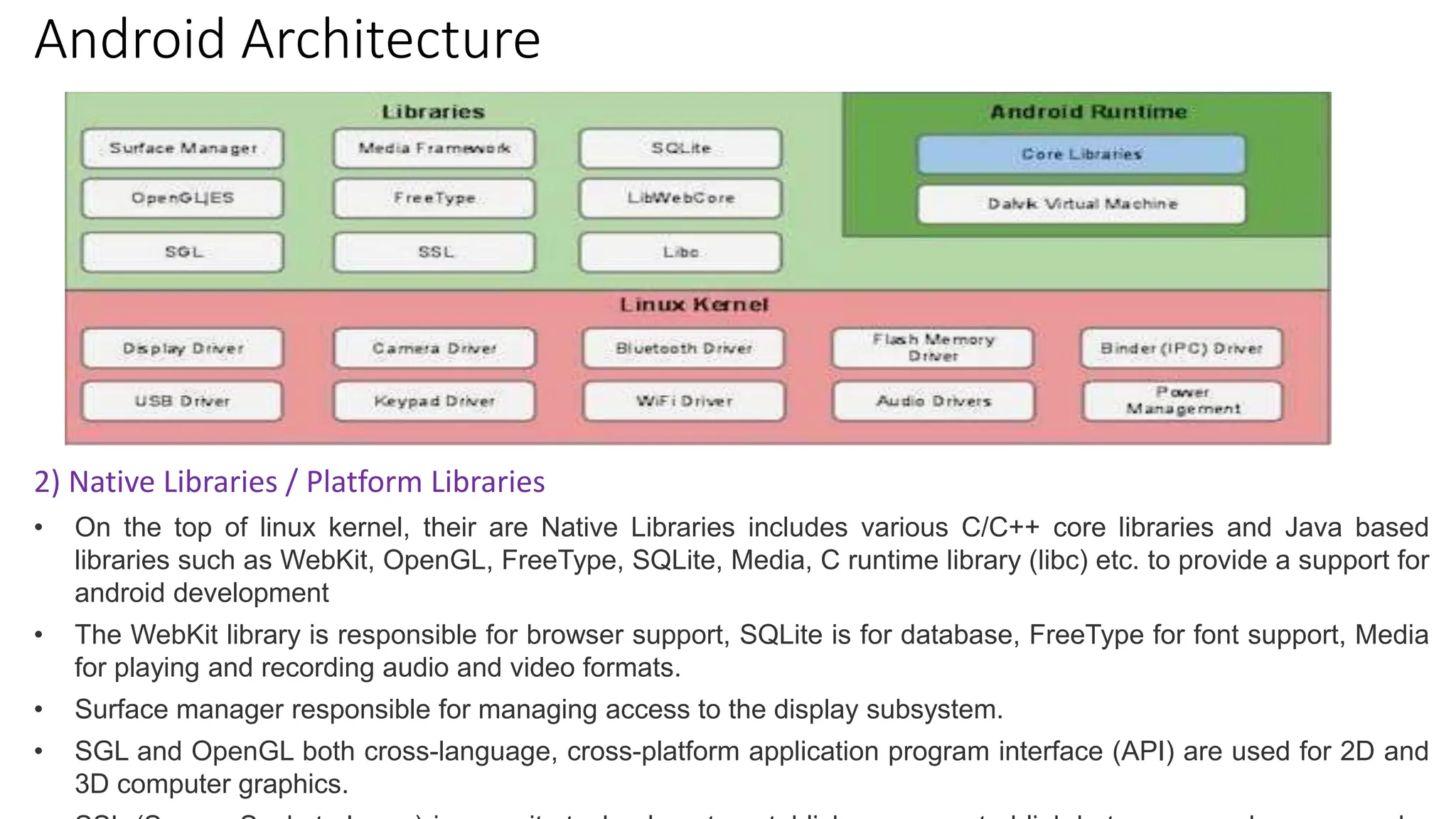 Android Architecture
2) Native Libraries / Platform Libraries
• On the top of linux kernel, their are Native Libraries includes various C/C++ core libraries and Java based
libraries such as WebKit, OpenGL, FreeType, SQLite, Media, C runtime library (libc) etc. to provide a support for
android development
• The WebKit library is responsible for browser support, SQLite is for database, FreeType for font support, Media
for playing and recording audio and video formats.
• Surface manager responsible for managing access to the display subsystem.
• SGL and OpenGL both cross-language, cross-platform application program interface (API) are used for 2D and
3D computer graphics.
 