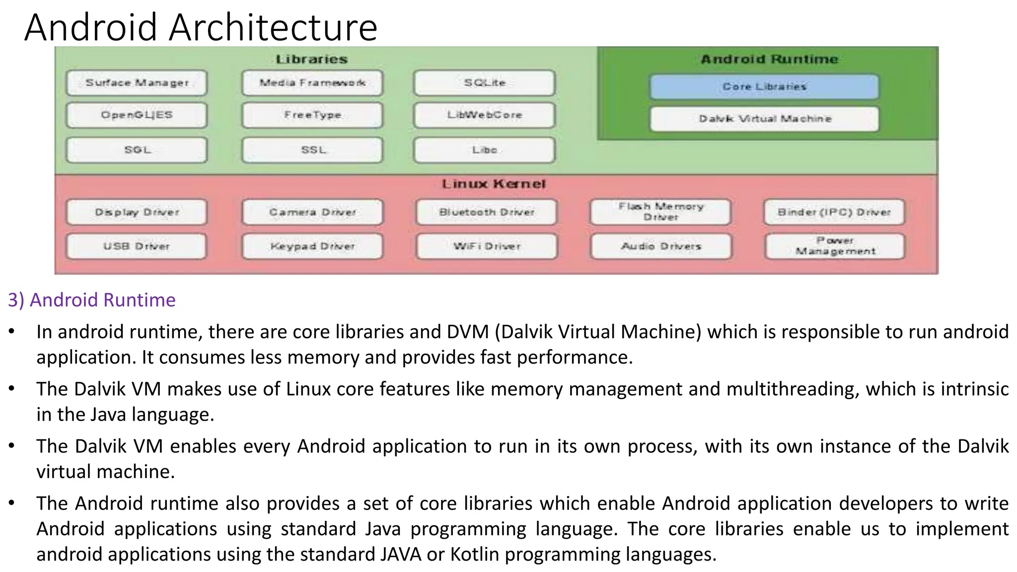 Android Architecture
3) Android Runtime
• In android runtime, there are core libraries and DVM (Dalvik Virtual Machine) which is responsible to run android
application. It consumes less memory and provides fast performance.
• The Dalvik VM makes use of Linux core features like memory management and multithreading, which is intrinsic
in the Java language.
• The Dalvik VM enables every Android application to run in its own process, with its own instance of the Dalvik
virtual machine.
• The Android runtime also provides a set of core libraries which enable Android application developers to write
Android applications using standard Java programming language. The core libraries enable us to implement
android applications using the standard JAVA or Kotlin programming languages.
 