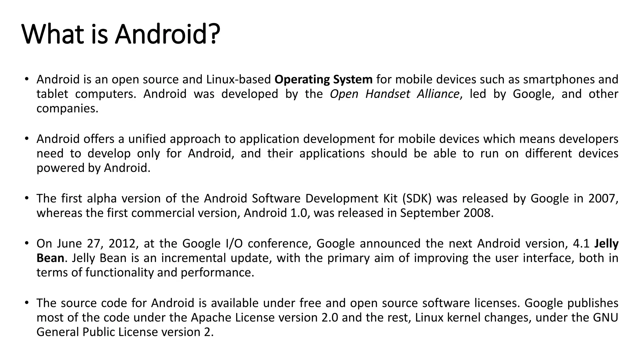 What is Android?
• Android is an open source and Linux-based Operating System for mobile devices such as smartphones and
tablet computers. Android was developed by the Open Handset Alliance, led by Google, and other
companies.
• Android offers a unified approach to application development for mobile devices which means developers
need to develop only for Android, and their applications should be able to run on different devices
powered by Android.
• The first alpha version of the Android Software Development Kit (SDK) was released by Google in 2007,
whereas the first commercial version, Android 1.0, was released in September 2008.
• On June 27, 2012, at the Google I/O conference, Google announced the next Android version, 4.1 Jelly
Bean. Jelly Bean is an incremental update, with the primary aim of improving the user interface, both in
terms of functionality and performance.
• The source code for Android is available under free and open source software licenses. Google publishes
most of the code under the Apache License version 2.0 and the rest, Linux kernel changes, under the GNU
General Public License version 2.
 