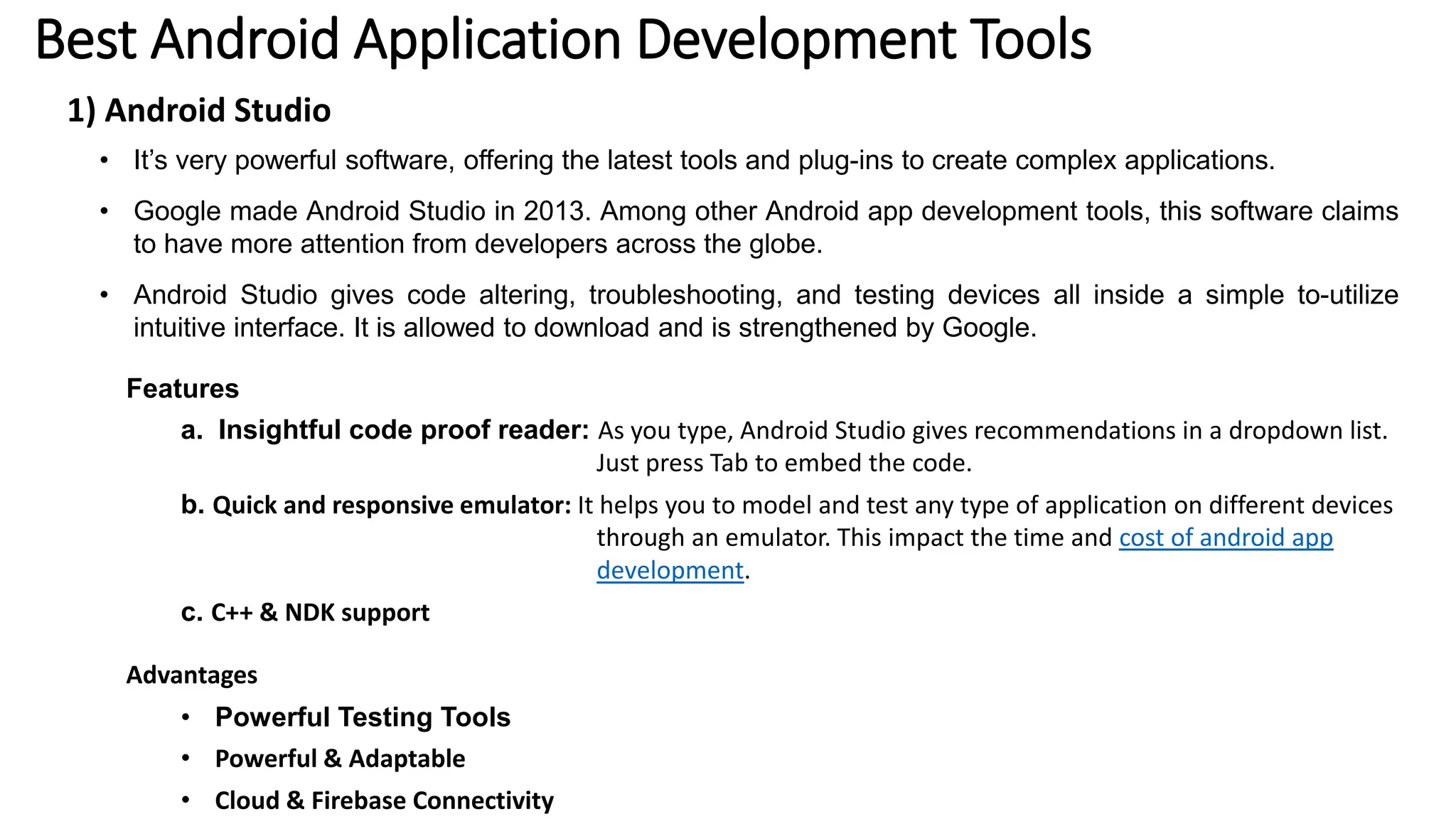 Best Android Application Development Tools
1) Android Studio
• It’s very powerful software, offering the latest tools and plug-ins to create complex applications.
• Google made Android Studio in 2013. Among other Android app development tools, this software claims
to have more attention from developers across the globe.
• Android Studio gives code altering, troubleshooting, and testing devices all inside a simple to-utilize
intuitive interface. It is allowed to download and is strengthened by Google.
Features
a. Insightful code proof reader: As you type, Android Studio gives recommendations in a dropdown list.
Just press Tab to embed the code.
b. Quick and responsive emulator: It helps you to model and test any type of application on different devices
through an emulator. This impact the time and cost of android app
development.
c. C++ & NDK support
Advantages
• Powerful Testing Tools
• Powerful & Adaptable
• Cloud & Firebase Connectivity
 