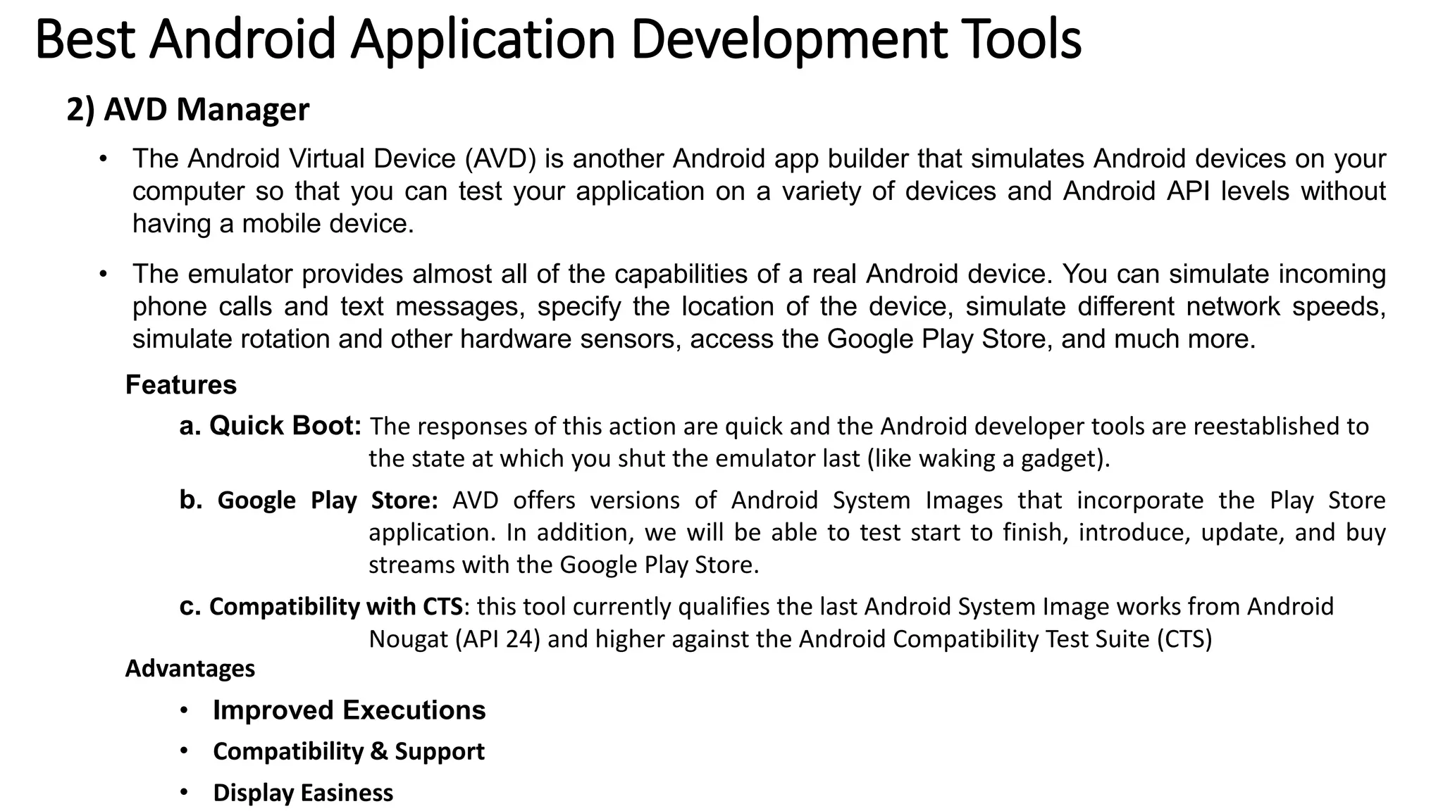 Best Android Application Development Tools
2) AVD Manager
• The Android Virtual Device (AVD) is another Android app builder that simulates Android devices on your
computer so that you can test your application on a variety of devices and Android API levels without
having a mobile device.
• The emulator provides almost all of the capabilities of a real Android device. You can simulate incoming
phone calls and text messages, specify the location of the device, simulate different network speeds,
simulate rotation and other hardware sensors, access the Google Play Store, and much more.
Features
a. Quick Boot: The responses of this action are quick and the Android developer tools are reestablished to
the state at which you shut the emulator last (like waking a gadget).
b. Google Play Store: AVD offers versions of Android System Images that incorporate the Play Store
application. In addition, we will be able to test start to finish, introduce, update, and buy
streams with the Google Play Store.
c. Compatibility with CTS: this tool currently qualifies the last Android System Image works from Android
Nougat (API 24) and higher against the Android Compatibility Test Suite (CTS)
Advantages
• Improved Executions
• Compatibility & Support
• Display Easiness
 