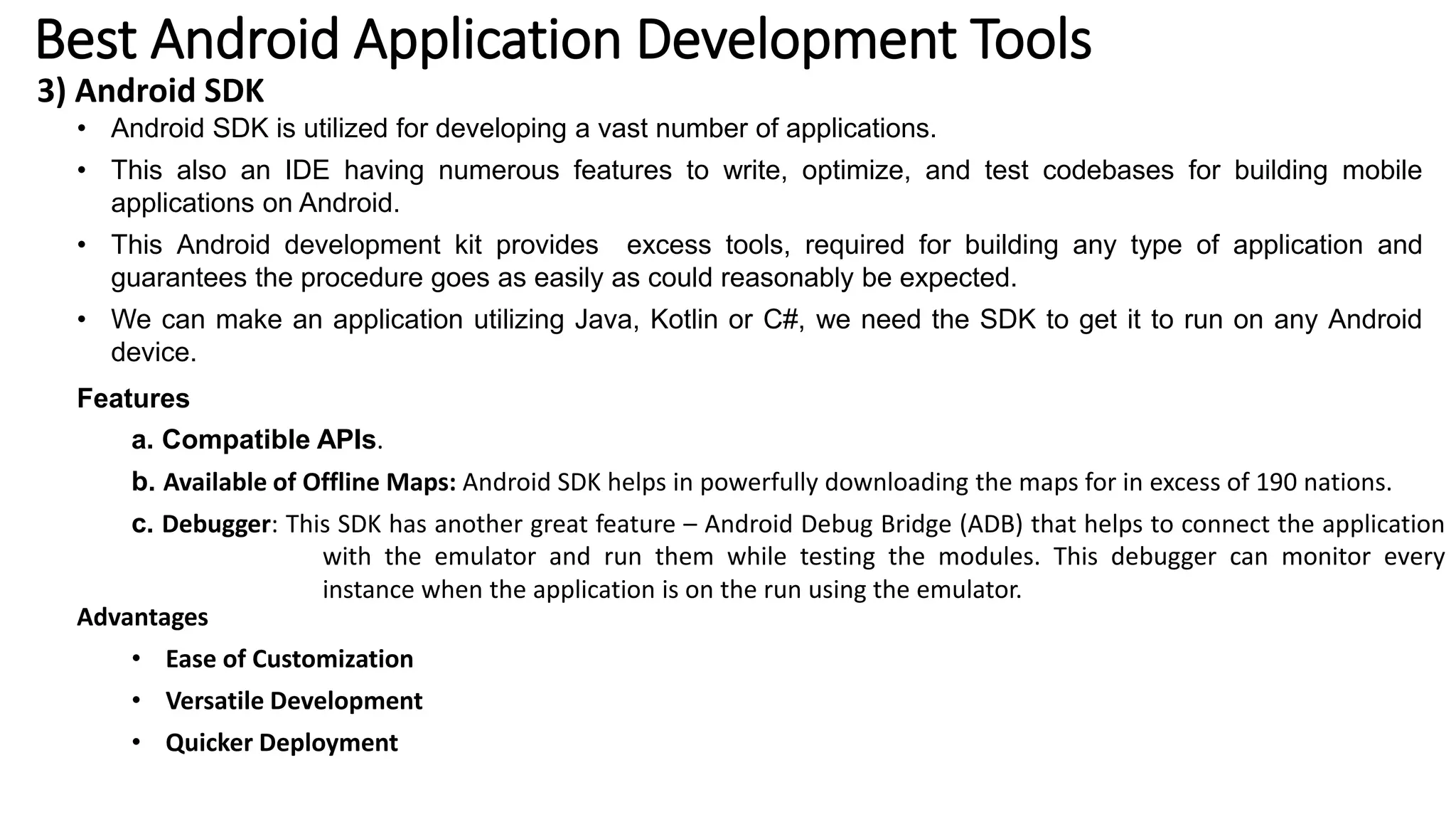 Best Android Application Development Tools
3) Android SDK
• Android SDK is utilized for developing a vast number of applications.
• This also an IDE having numerous features to write, optimize, and test codebases for building mobile
applications on Android.
• This Android development kit provides excess tools, required for building any type of application and
guarantees the procedure goes as easily as could reasonably be expected.
• We can make an application utilizing Java, Kotlin or C#, we need the SDK to get it to run on any Android
device.
Features
a. Compatible APIs.
b. Available of Offline Maps: Android SDK helps in powerfully downloading the maps for in excess of 190 nations.
c. Debugger: This SDK has another great feature – Android Debug Bridge (ADB) that helps to connect the application
with the emulator and run them while testing the modules. This debugger can monitor every
instance when the application is on the run using the emulator.
Advantages
• Ease of Customization
• Versatile Development
• Quicker Deployment
 