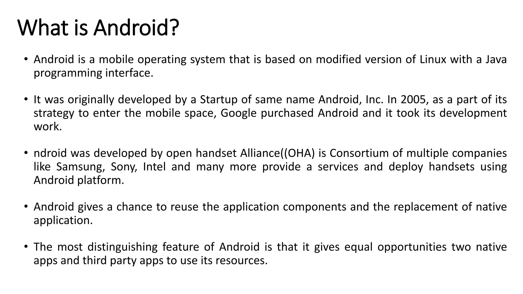 What is Android?
• Android is a mobile operating system that is based on modified version of Linux with a Java
programming interface.
• It was originally developed by a Startup of same name Android, Inc. In 2005, as a part of its
strategy to enter the mobile space, Google purchased Android and it took its development
work.
• ndroid was developed by open handset Alliance((OHA) is Consortium of multiple companies
like Samsung, Sony, Intel and many more provide a services and deploy handsets using
Android platform.
• Android gives a chance to reuse the application components and the replacement of native
application.
• The most distinguishing feature of Android is that it gives equal opportunities two native
apps and third party apps to use its resources.
 