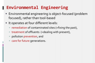 Environmental Engineering
 Environmental engineering is object-focused (problem
focused), rather than tool-based
 It operates at four different levels:
 remediation of contaminated sites (=fixing the past),
 treatment of effluents (=dealing with present),
 pollution prevention, and
 care for future generations.
 