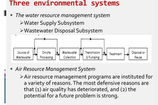Three environmental systems
 The water resource management system
Water Supply Subsystem
Wastewater Disposal Subsystem
 Air Resource Management System
Air resource management programs are instituted for
a variety of reasons.The most defensive reasons are
that (1) air quality has deteriorated, and (2) the
potential for a future problem is strong.
 