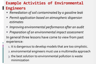 Example Activities of Environmental
Engineers
 Remediation of soil contaminated by a gasoline leak
 Permit application based on atmospheric dispersion
estimates
 Improving environmental performance after an audit
 Preparation of an environmental impact assessment
In general three lessons have come to view from past
experience:
1. it is dangerous to develop models that are too simplistic.
2. environmental engineers must use a multimedia approach
3. the best solution to environmental pollution is waste
minimization
 
