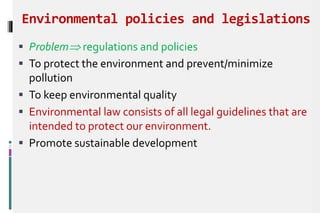 Environmental policies and legislations
 Problem regulations and policies
 To protect the environment and prevent/minimize
pollution
 To keep environmental quality
 Environmental law consists of all legal guidelines that are
intended to protect our environment.
 Promote sustainable development
 