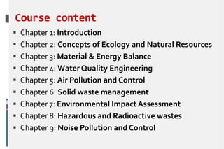 Course content
 Chapter 1: Introduction
 Chapter 2: Concepts of Ecology and Natural Resources
 Chapter 3: Material & Energy Balance
 Chapter 4: Water Quality Engineering
 Chapter 5: Air Pollution and Control
 Chapter 6: Solid waste management
 Chapter 7: Environmental Impact Assessment
 Chapter 8: Hazardous and Radioactive wastes
 Chapter 9: Noise Pollution and Control
 