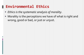 Environmental Ethics
 Ethics is the systematic analysis of morality.
 Morality is the perceptions we have of what is right and
wrong, good or bad, or just or unjust.
 