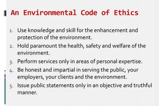 An Environmental Code of Ethics
1. Use knowledge and skill for the enhancement and
protection of the environment.
2. Hold paramount the health, safety and welfare of the
environment.
3. Perform services only in areas of personal expertise.
4. Be honest and impartial in serving the public, your
employers, your clients and the environment.
5. Issue public statements only in an objective and truthful
manner.
 