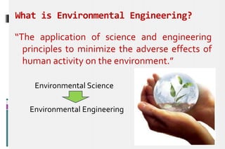 What is Environmental Engineering?
“The application of science and engineering
principles to minimize the adverse effects of
human activity on the environment.”
Environmental Science
Environmental Engineering
 