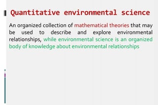 Quantitative environmental science
An organized collection of mathematical theories that may
be used to describe and explore environmental
relationships, while environmental science is an organized
body of knowledge about environmental relationships
 
