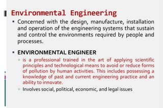 Environmental Engineering
 Concerned with the design, manufacture, installation
and operation of the engineering systems that sustain
and control the environments required by people and
processes.
 ENVIRONMENTAL ENGINEER
 is a professional trained in the art of applying scientific
principles and technological means to avoid or reduce forms
of pollution by human activities. This includes possessing a
knowledge of past and current engineering practice and an
ability to innovate.
 Involves social, political, economic, and legal issues
 