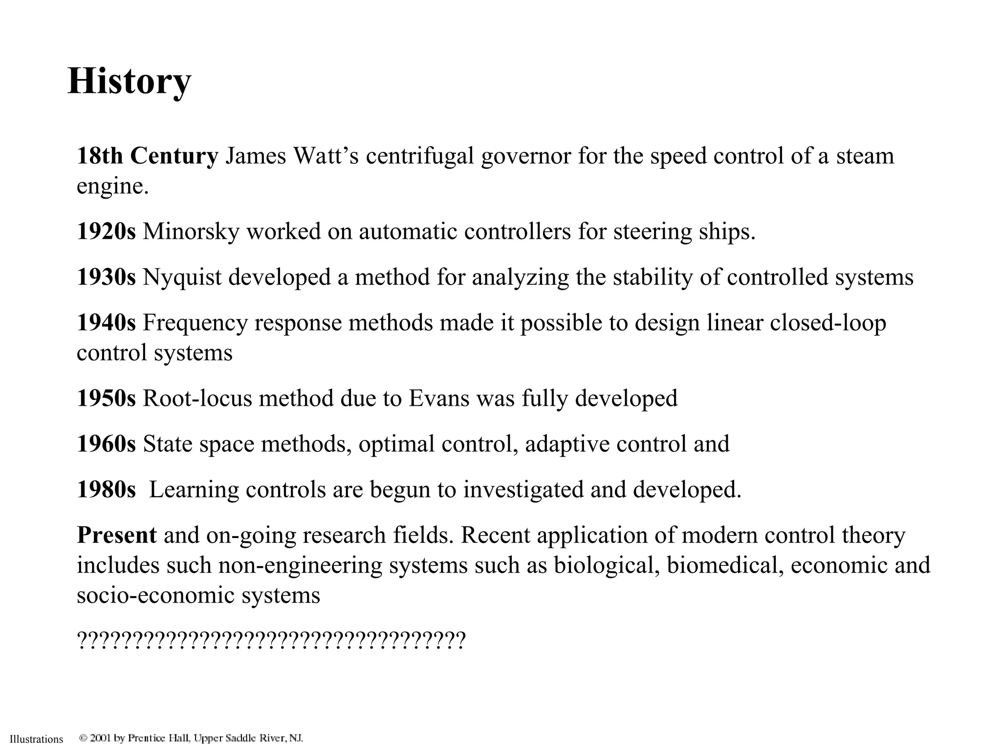 Illustrations
History
18th Century James Watt’s centrifugal governor for the speed control of a steam
engine.
1920s Minorsky worked on automatic controllers for steering ships.
1930s Nyquist developed a method for analyzing the stability of controlled systems
1940s Frequency response methods made it possible to design linear closed-loop
control systems
1950s Root-locus method due to Evans was fully developed
1960s State space methods, optimal control, adaptive control and
1980s Learning controls are begun to investigated and developed.
Present and on-going research fields. Recent application of modern control theory
includes such non-engineering systems such as biological, biomedical, economic and
socio-economic systems
???????????????????????????????????
 