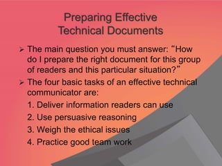 ➢ The main question you must answer: “How
do I prepare the right document for this group
of readers and this particular situation?”
➢ The four basic tasks of an effective technical
communicator are:
1. Deliver information readers can use
2. Use persuasive reasoning
3. Weigh the ethical issues
4. Practice good team work
Preparing Effective
Technical Documents
 