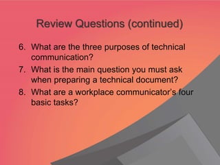 6. What are the three purposes of technical
communication?
7. What is the main question you must ask
when preparing a technical document?
8. What are a workplace communicator’s four
basic tasks?
Review Questions (continued)
 