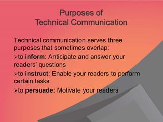 Technical communication serves three
purposes that sometimes overlap:
➢to inform: Anticipate and answer your
readers’ questions
➢to instruct: Enable your readers to perform
certain tasks
➢to persuade: Motivate your readers
Purposes of
Technical Communication
 