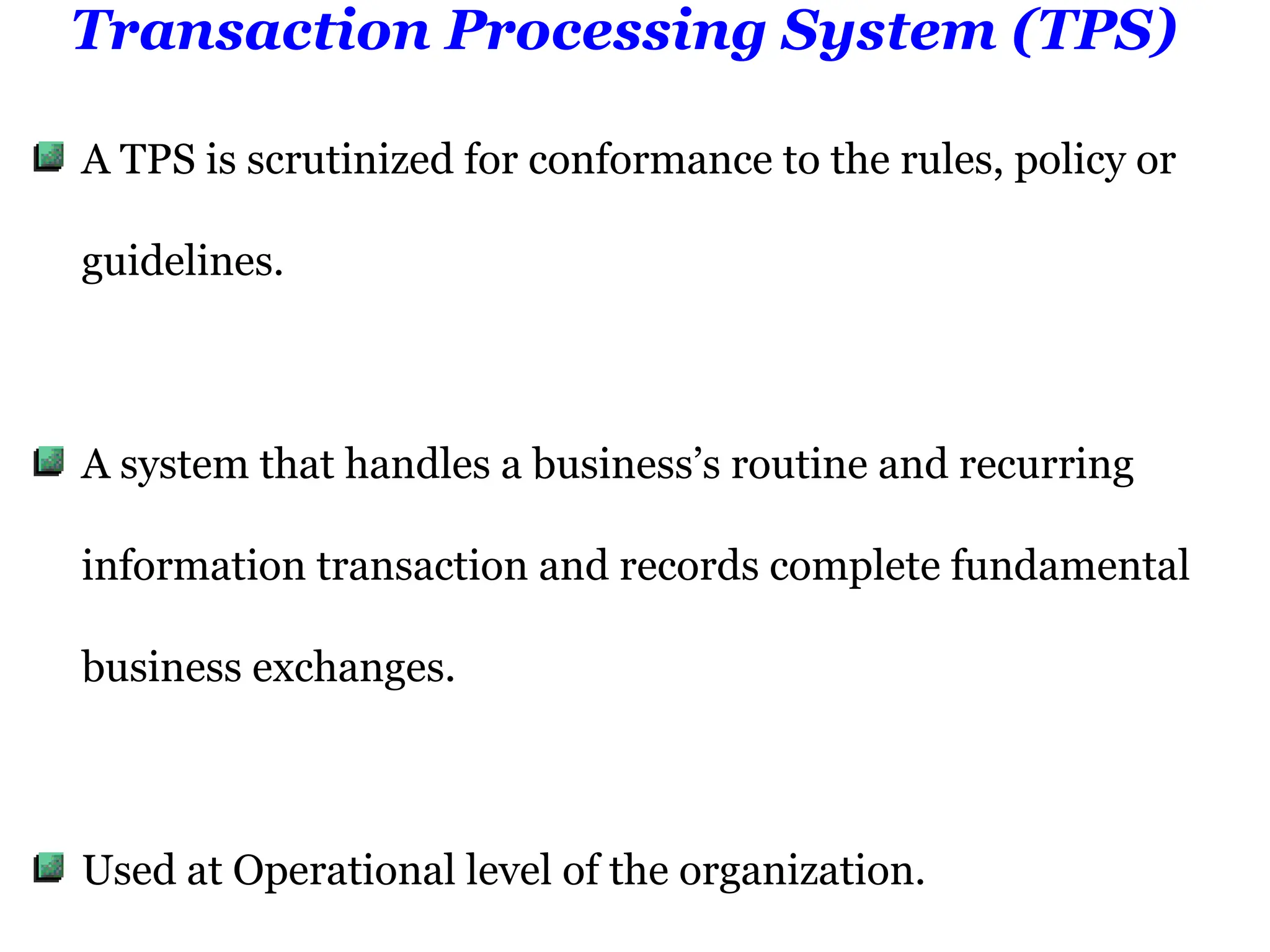Transaction Processing System (TPS)
A TPS is scrutinized for conformance to the rules, policy or
guidelines.
A system that handles a business’s routine and recurring
information transaction and records complete fundamental
business exchanges.
Used at Operational level of the organization.
 