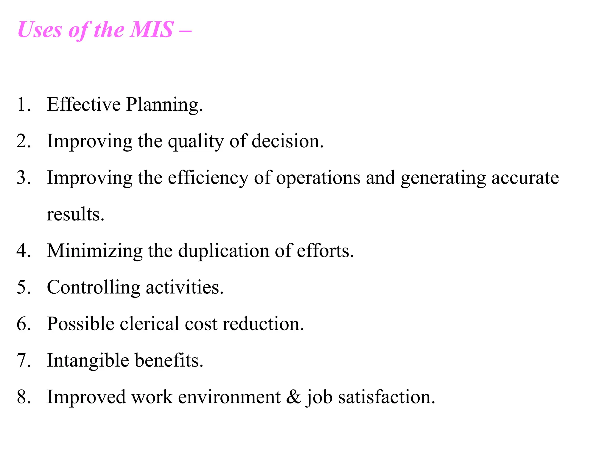 Uses of the MIS –
1. Effective Planning.
2. Improving the quality of decision.
3. Improving the efficiency of operations and generating accurate
results.
4. Minimizing the duplication of efforts.
5. Controlling activities.
6. Possible clerical cost reduction.
7. Intangible benefits.
8. Improved work environment & job satisfaction.
 