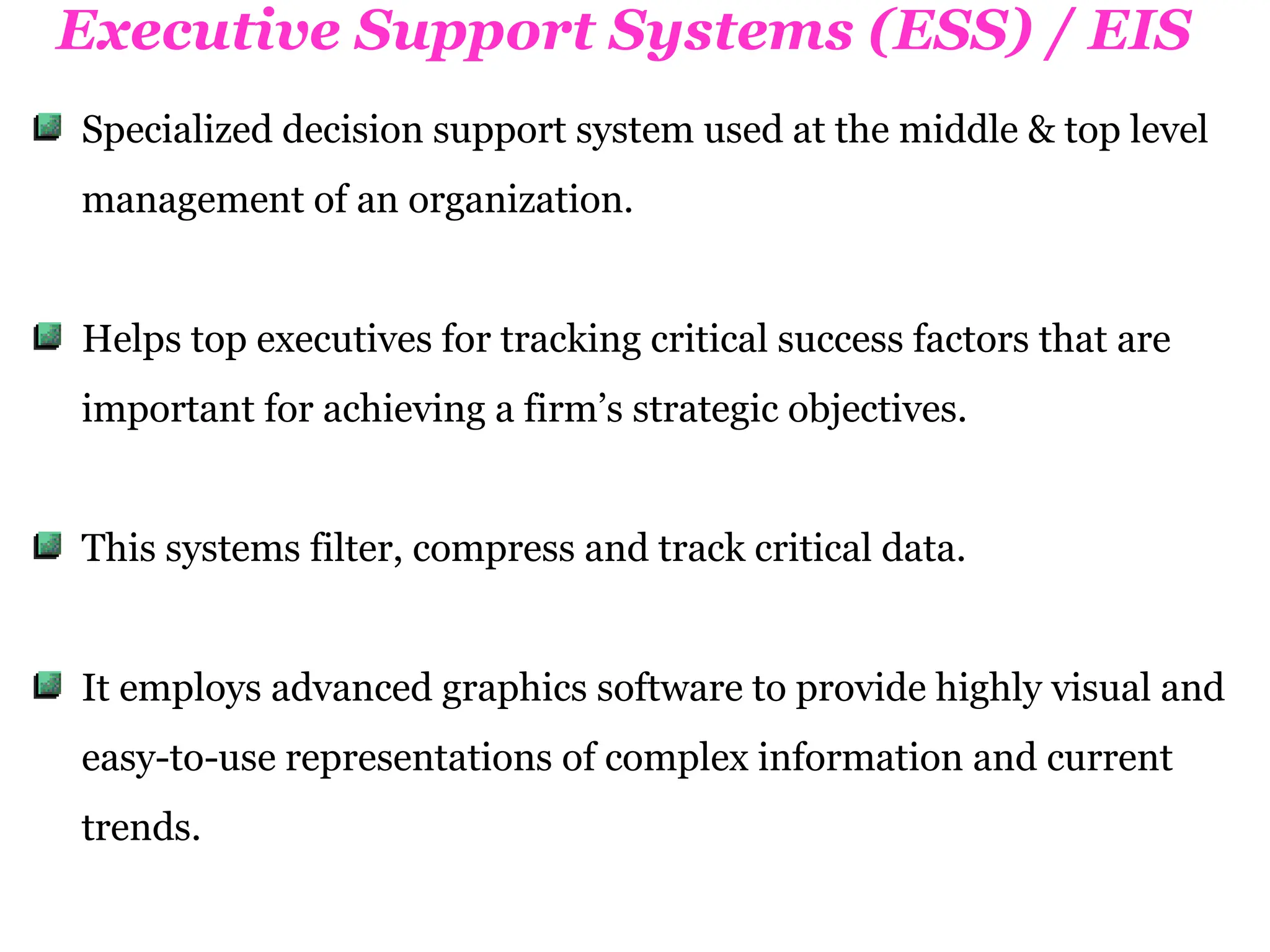Executive Support Systems (ESS) / EIS
Specialized decision support system used at the middle & top level
management of an organization.
Helps top executives for tracking critical success factors that are
important for achieving a firm’s strategic objectives.
This systems filter, compress and track critical data.
It employs advanced graphics software to provide highly visual and
easy-to-use representations of complex information and current
trends.
 