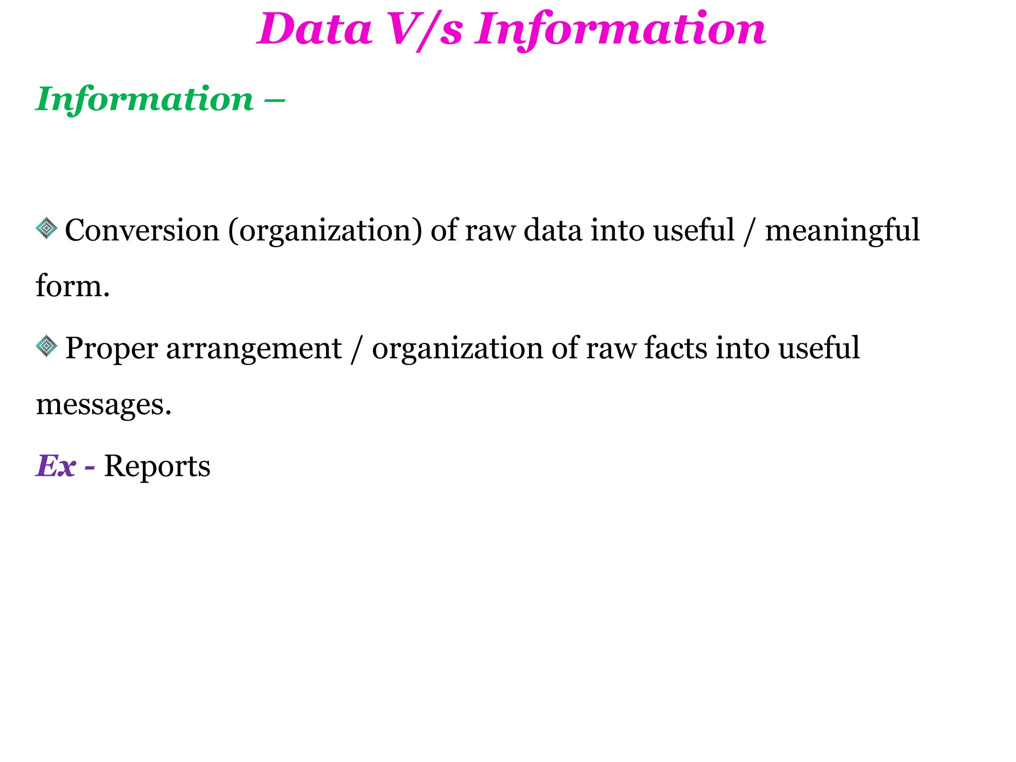 Data V/s Information
Information –
Conversion (organization) of raw data into useful / meaningful
form.
Proper arrangement / organization of raw facts into useful
messages.
Ex - Reports
 