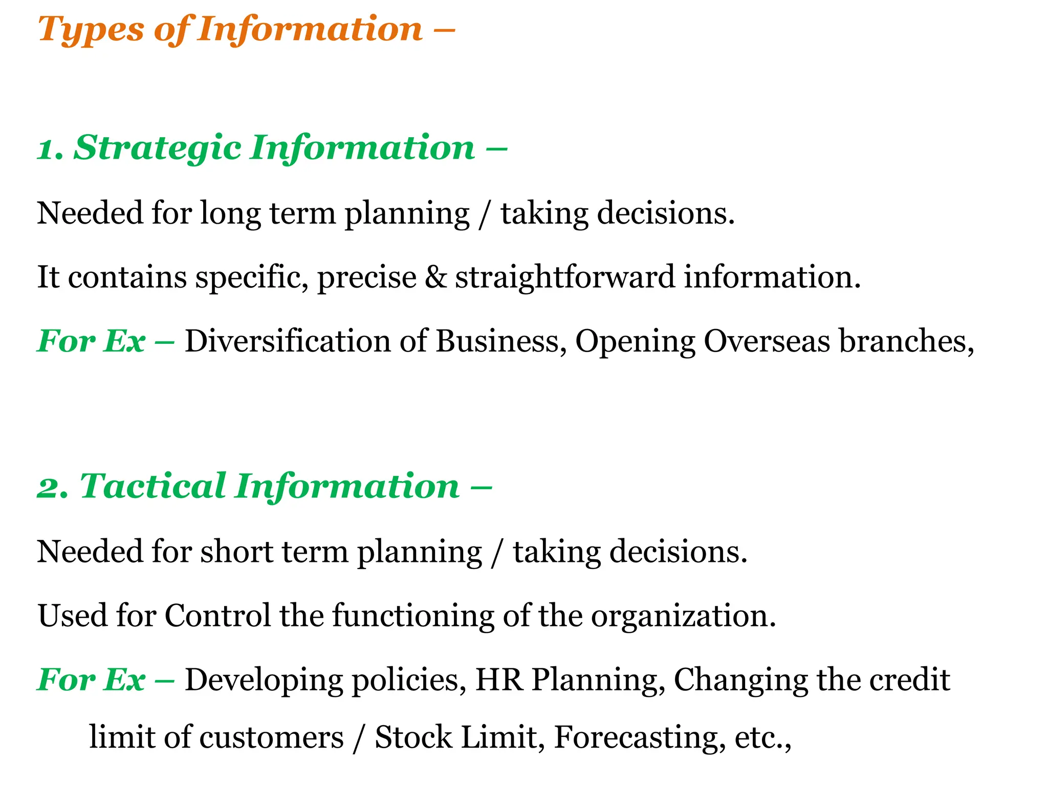 Types of Information –
1. Strategic Information –
Needed for long term planning / taking decisions.
It contains specific, precise & straightforward information.
For Ex – Diversification of Business, Opening Overseas branches,
2. Tactical Information –
Needed for short term planning / taking decisions.
Used for Control the functioning of the organization.
For Ex – Developing policies, HR Planning, Changing the credit
limit of customers / Stock Limit, Forecasting, etc.,
 