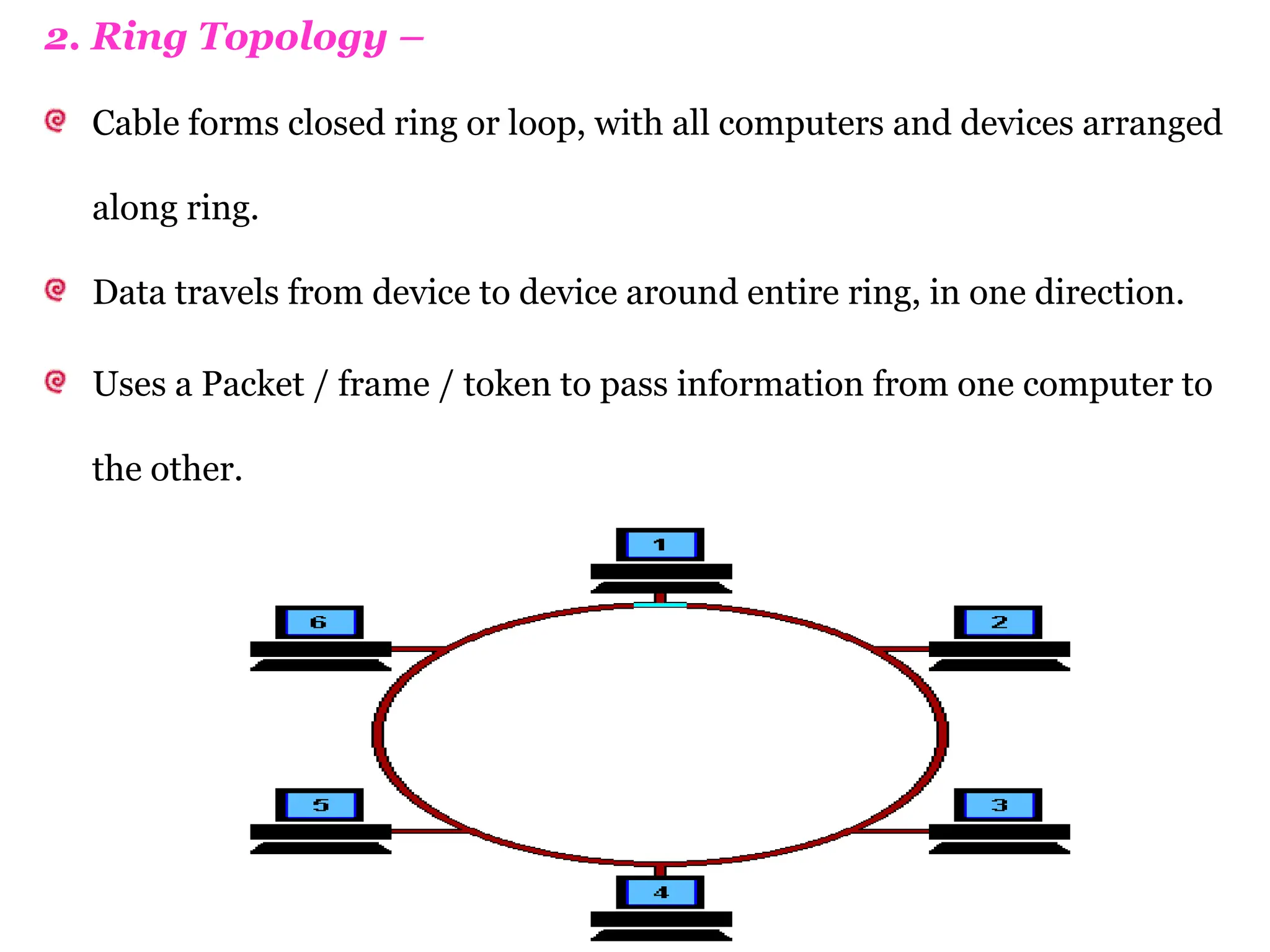 2. Ring Topology –
Cable forms closed ring or loop, with all computers and devices arranged
along ring.
Data travels from device to device around entire ring, in one direction.
Uses a Packet / frame / token to pass information from one computer to
the other.
 