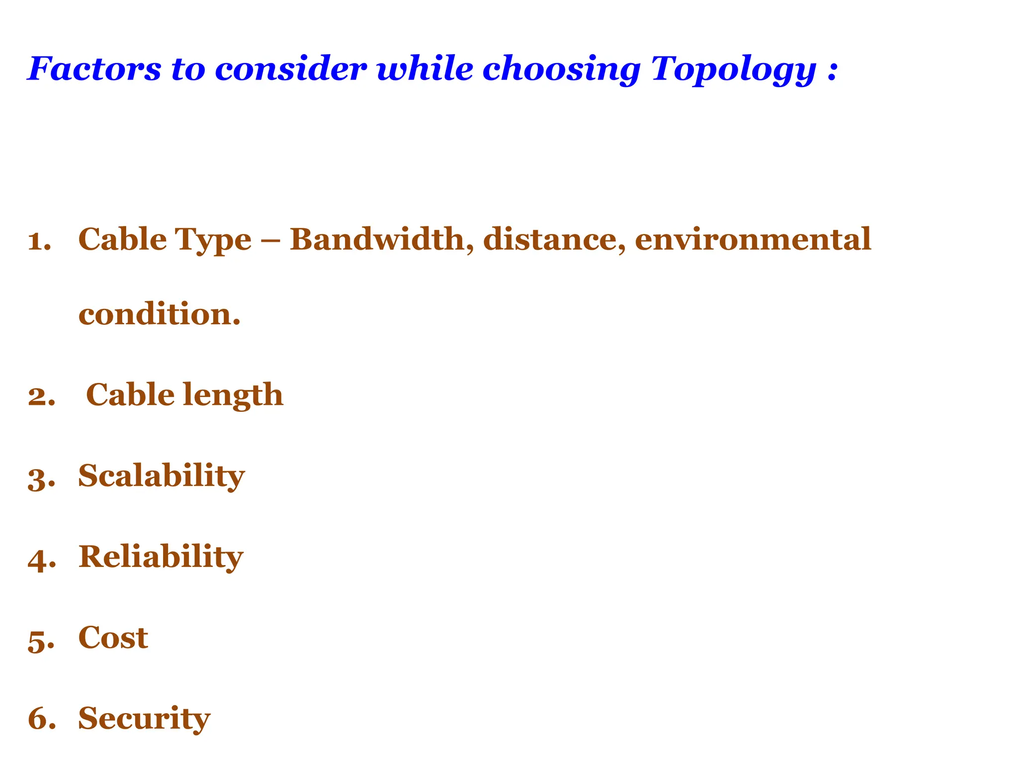 Factors to consider while choosing Topology :
1. Cable Type – Bandwidth, distance, environmental
condition.
2. Cable length
3. Scalability
4. Reliability
5. Cost
6. Security
 