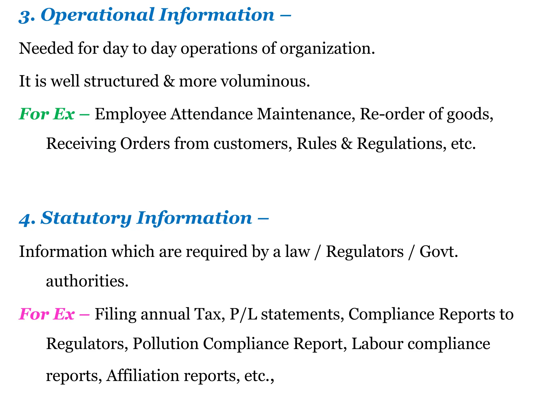 3. Operational Information –
Needed for day to day operations of organization.
It is well structured & more voluminous.
For Ex – Employee Attendance Maintenance, Re-order of goods,
Receiving Orders from customers, Rules & Regulations, etc.
4. Statutory Information –
Information which are required by a law / Regulators / Govt.
authorities.
For Ex – Filing annual Tax, P/L statements, Compliance Reports to
Regulators, Pollution Compliance Report, Labour compliance
reports, Affiliation reports, etc.,
 