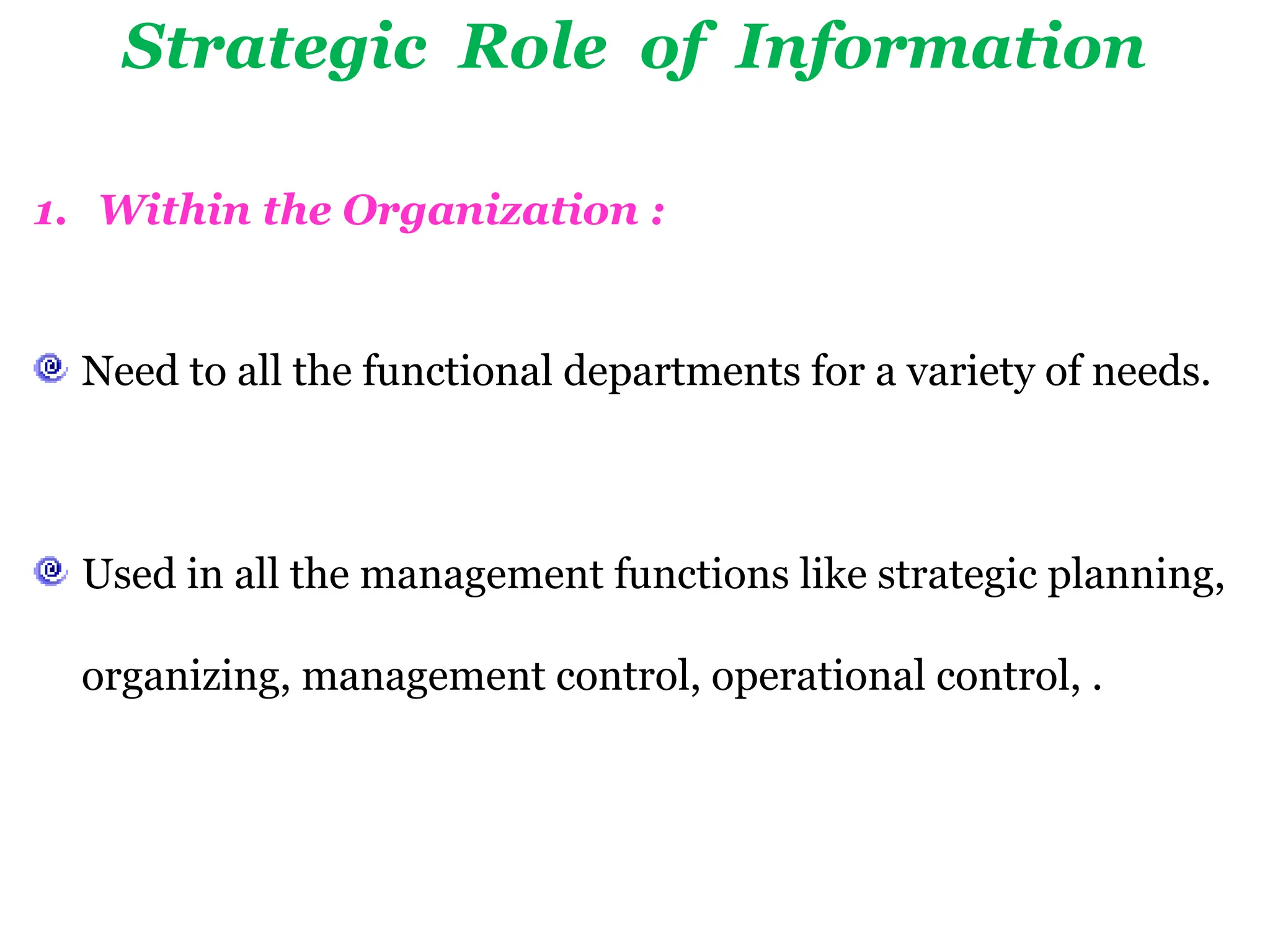 Strategic Role of Information
1. Within the Organization :
Need to all the functional departments for a variety of needs.
Used in all the management functions like strategic planning,
organizing, management control, operational control, .
 