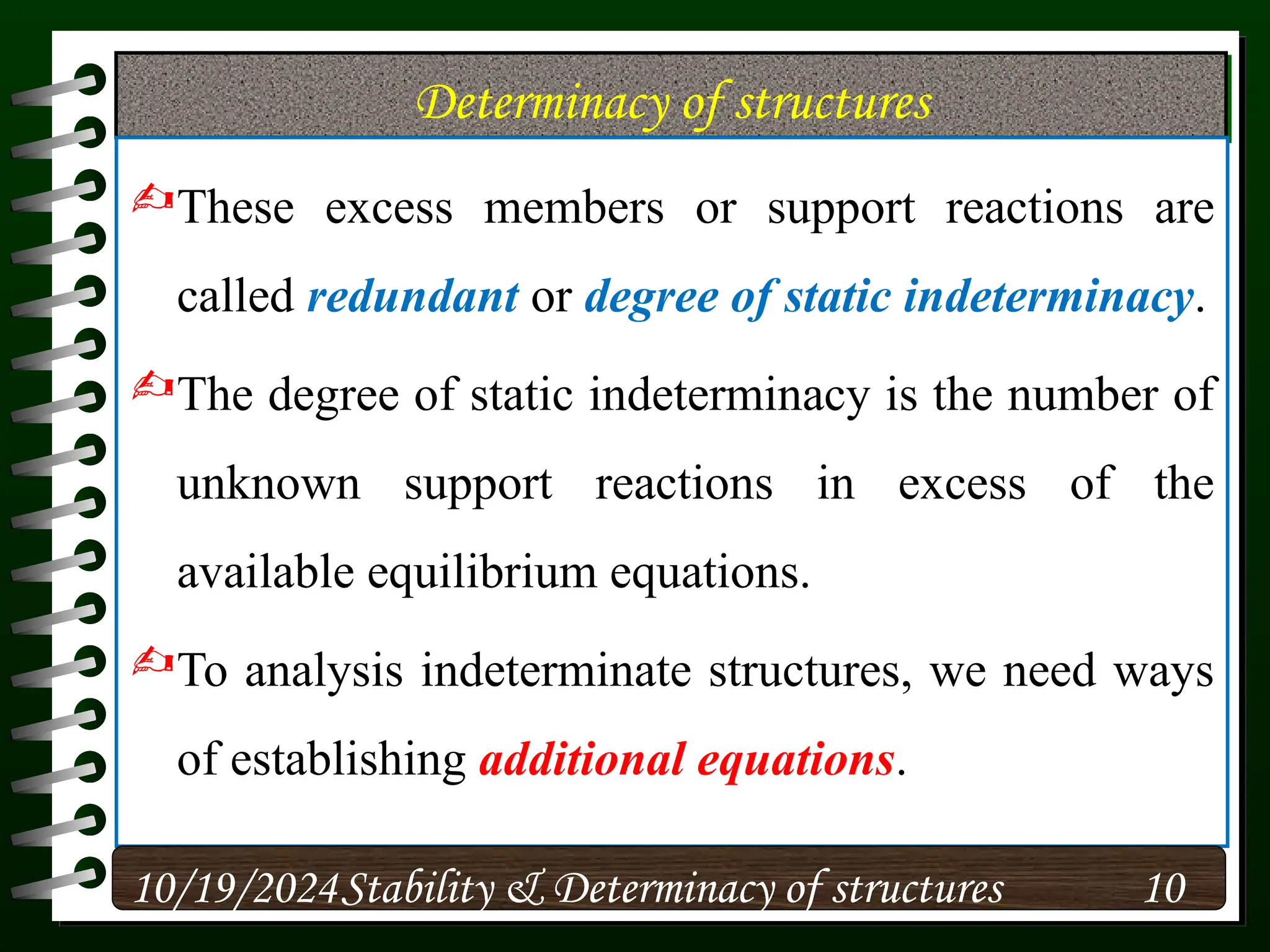Determinacy of structures
These excess members or support reactions are
called redundant or degree of static indeterminacy.
The degree of static indeterminacy is the number of
unknown support reactions in excess of the
available equilibrium equations.
To analysis indeterminate structures, we need ways
of establishing additional equations.
10/19/2024 10
Stability & Determinacy of structures
 