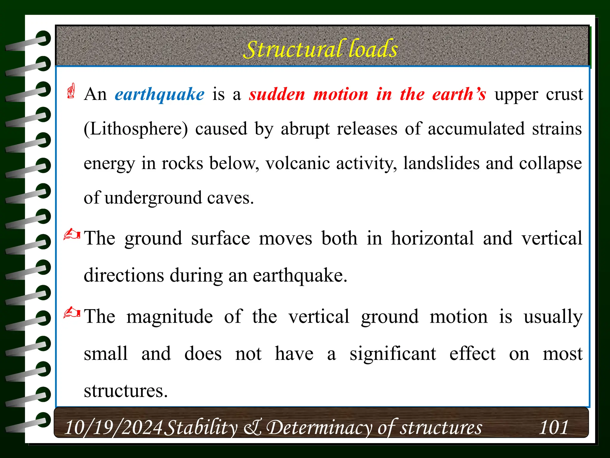 Structural loads
 An earthquake is a sudden motion in the earth’s upper crust
(Lithosphere) caused by abrupt releases of accumulated strains
energy in rocks below, volcanic activity, landslides and collapse
of underground caves.
The ground surface moves both in horizontal and vertical
directions during an earthquake.
The magnitude of the vertical ground motion is usually
small and does not have a significant effect on most
structures.
10/19/2024 101
Stability & Determinacy of structures
 