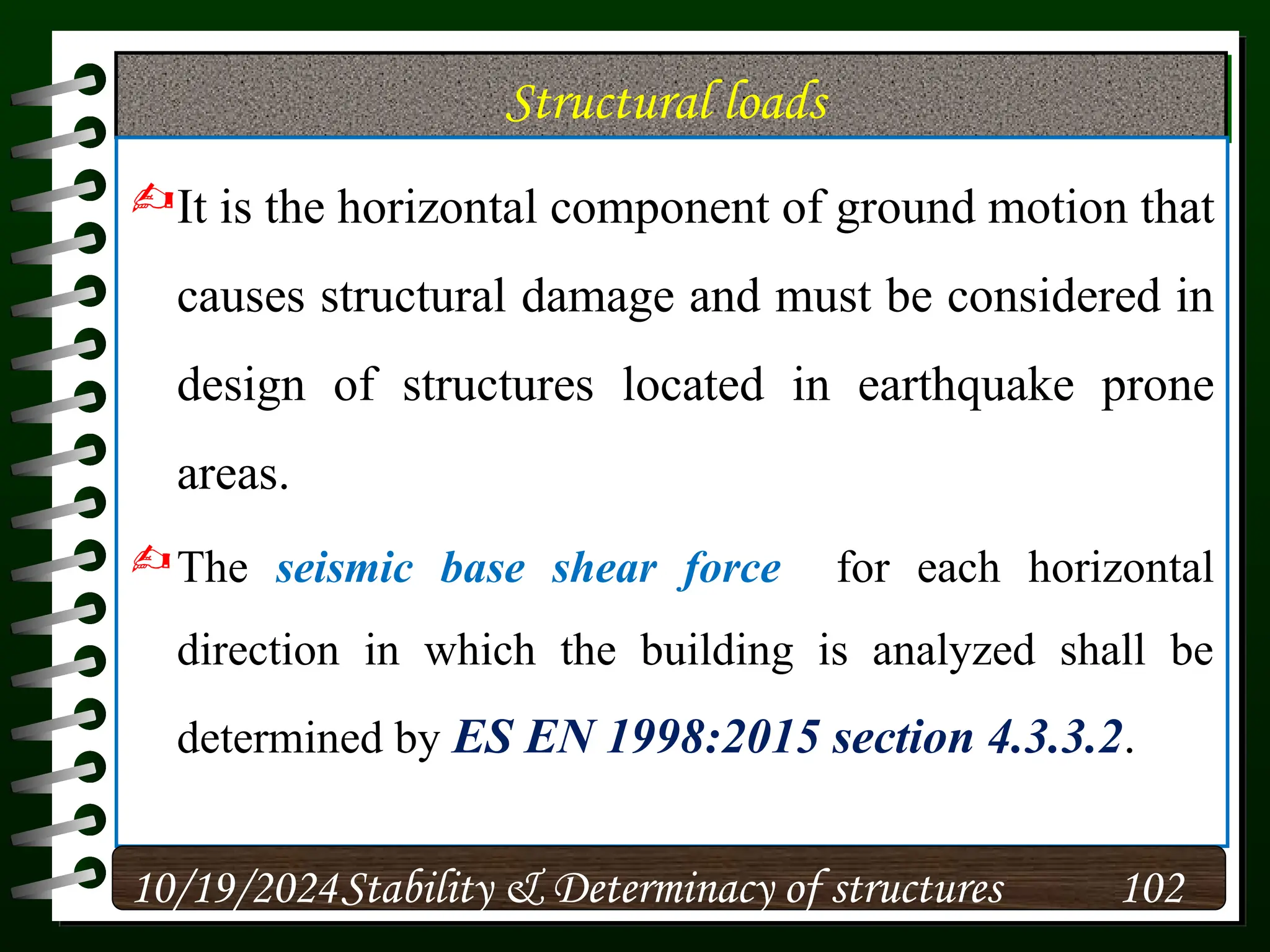 Structural loads
It is the horizontal component of ground motion that
causes structural damage and must be considered in
design of structures located in earthquake prone
areas.
The seismic base shear force for each horizontal
direction in which the building is analyzed shall be
determined by ES EN 1998:2015 section 4.3.3.2.
10/19/2024 102
Stability & Determinacy of structures
 
