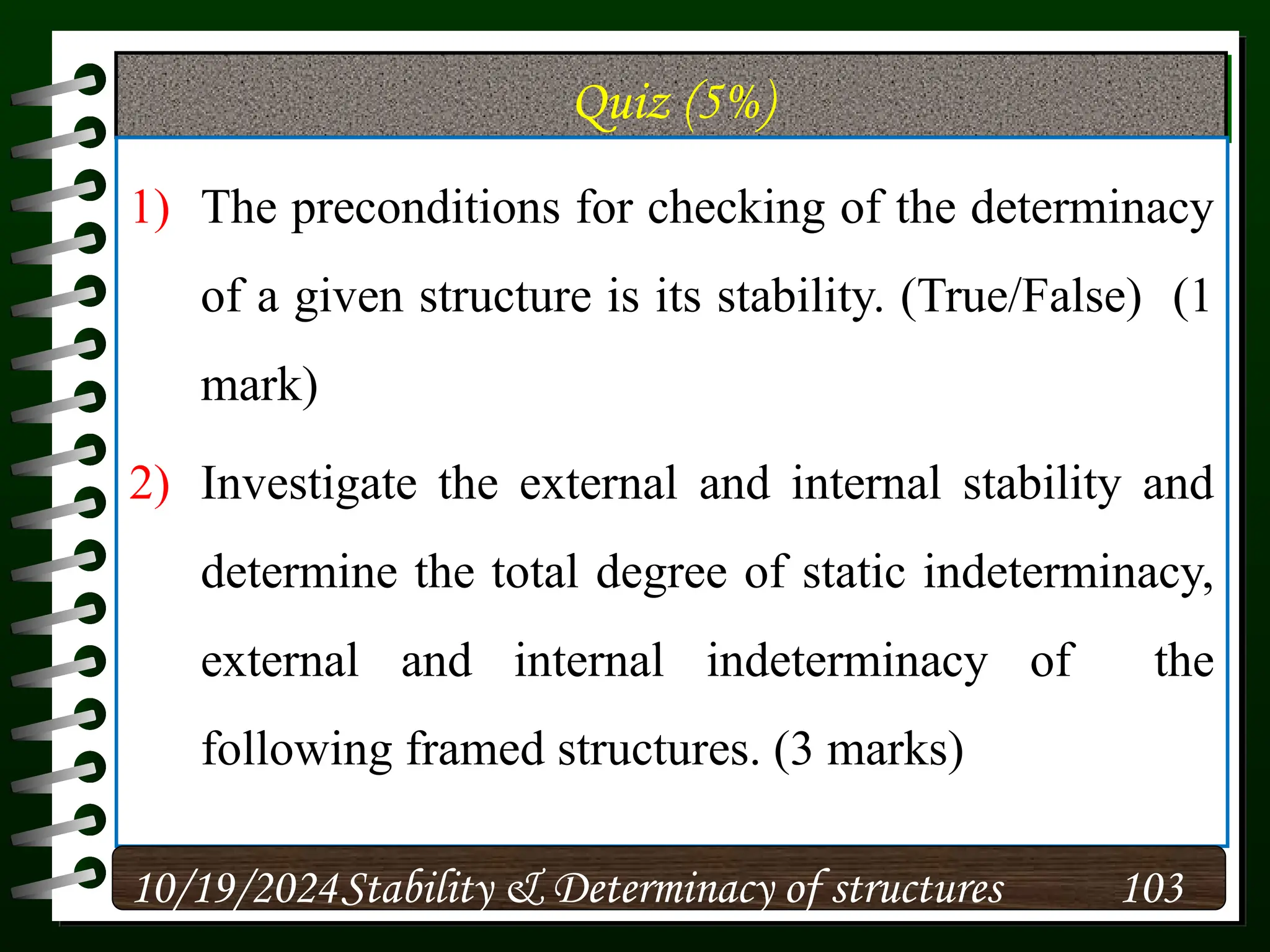 Quiz (5%)
1) The preconditions for checking of the determinacy
of a given structure is its stability. (True/False) (1
mark)
2) Investigate the external and internal stability and
determine the total degree of static indeterminacy,
external and internal indeterminacy of the
following framed structures. (3 marks)
10/19/2024 103
Stability & Determinacy of structures
 