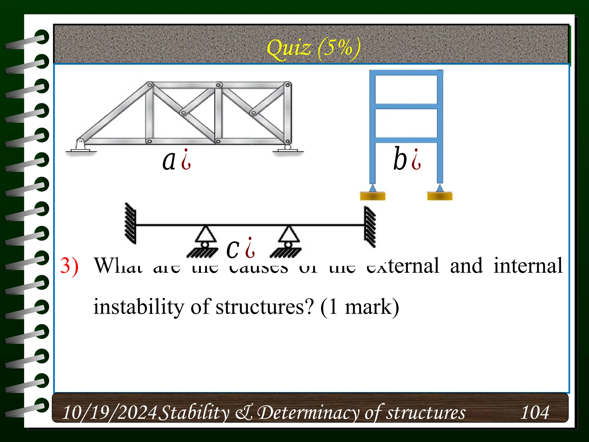 Quiz (5%)
3) What are the causes of the external and internal
instability of structures? (1 mark)
10/19/2024 104
Stability & Determinacy of structures
𝑐 ¿
𝑎¿ 𝑏¿
 