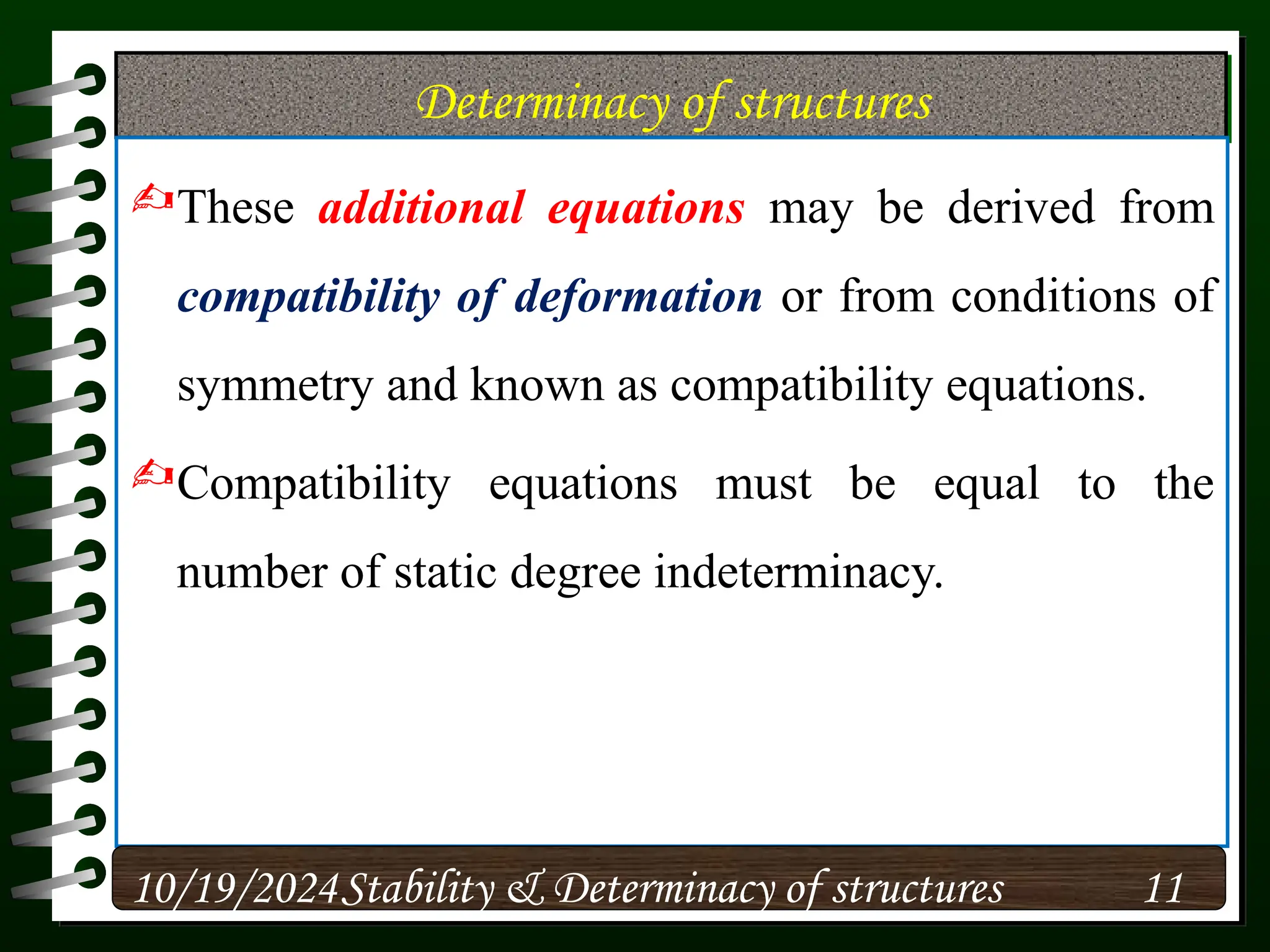 Determinacy of structures
These additional equations may be derived from
compatibility of deformation or from conditions of
symmetry and known as compatibility equations.
Compatibility equations must be equal to the
number of static degree indeterminacy.
10/19/2024 11
Stability & Determinacy of structures
 