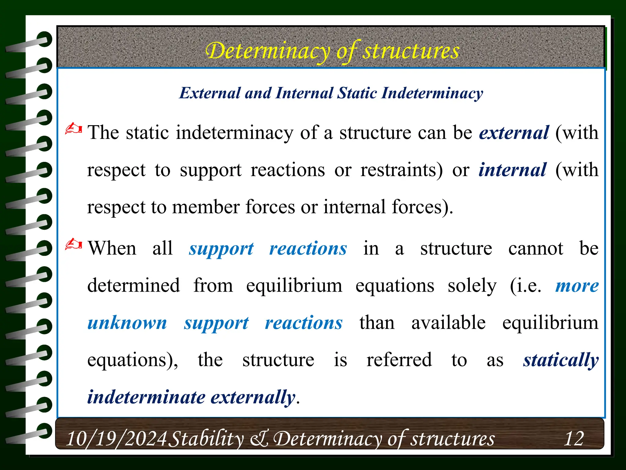 Determinacy of structures
External and Internal Static Indeterminacy
 The static indeterminacy of a structure can be external (with
respect to support reactions or restraints) or internal (with
respect to member forces or internal forces).
 When all support reactions in a structure cannot be
determined from equilibrium equations solely (i.e. more
unknown support reactions than available equilibrium
equations), the structure is referred to as statically
indeterminate externally.
10/19/2024 12
Stability & Determinacy of structures
 