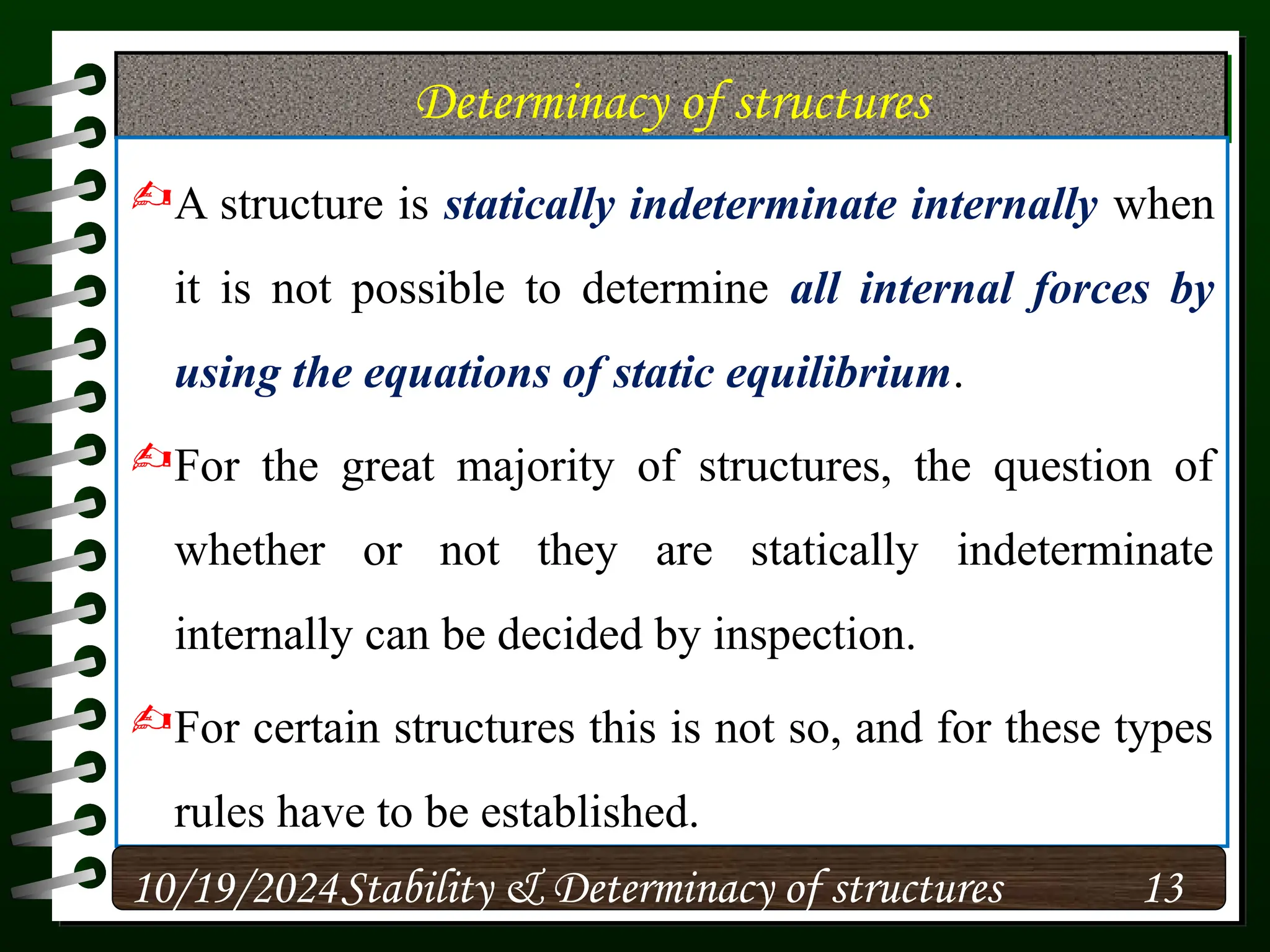 Determinacy of structures
A structure is statically indeterminate internally when
it is not possible to determine all internal forces by
using the equations of static equilibrium.
For the great majority of structures, the question of
whether or not they are statically indeterminate
internally can be decided by inspection.
For certain structures this is not so, and for these types
rules have to be established.
10/19/2024 13
Stability & Determinacy of structures
 