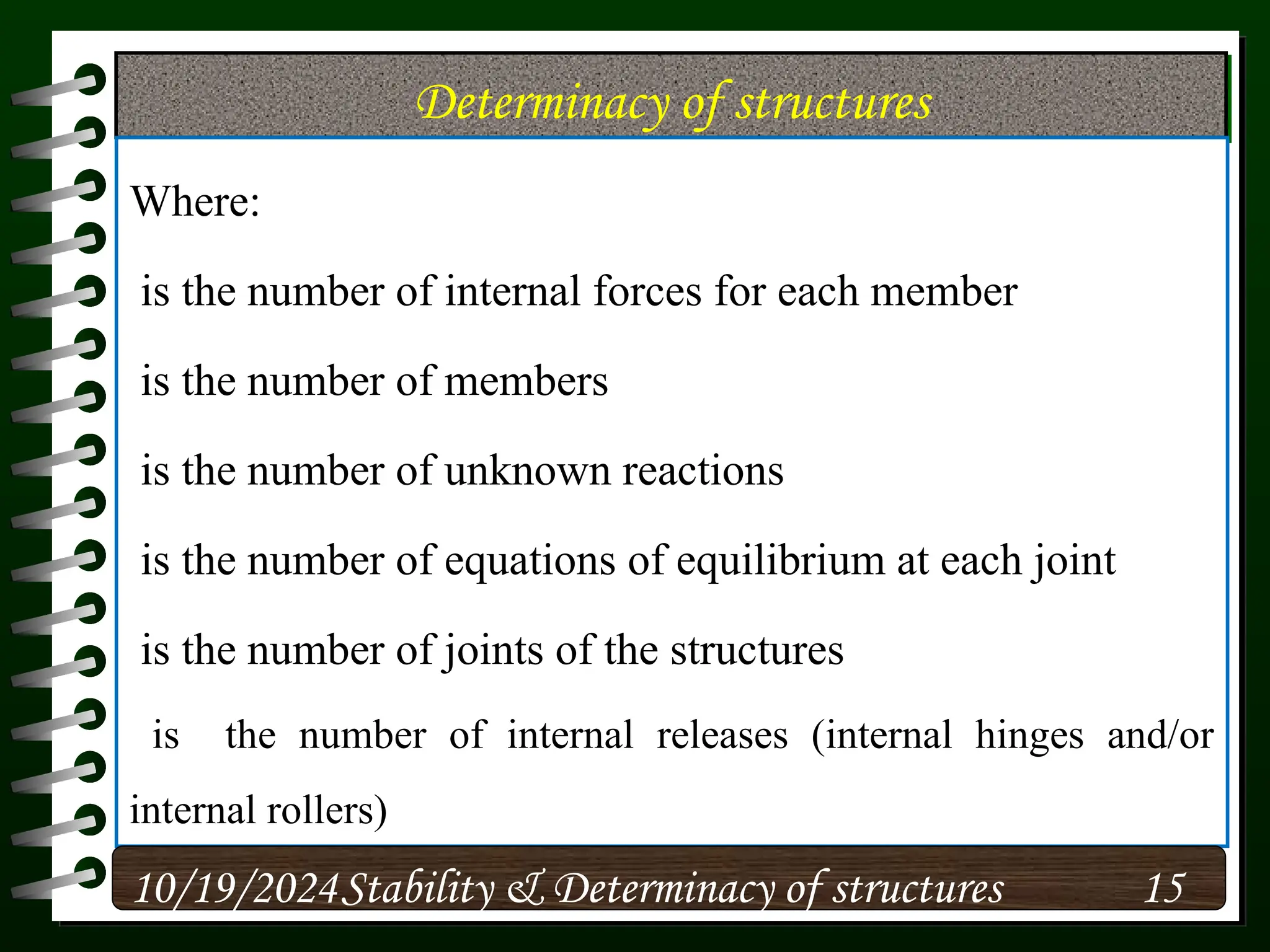 Determinacy of structures
Where:
is the number of internal forces for each member
is the number of members
is the number of unknown reactions
is the number of equations of equilibrium at each joint
is the number of joints of the structures
is the number of internal releases (internal hinges and/or
internal rollers)
10/19/2024 15
Stability & Determinacy of structures
 