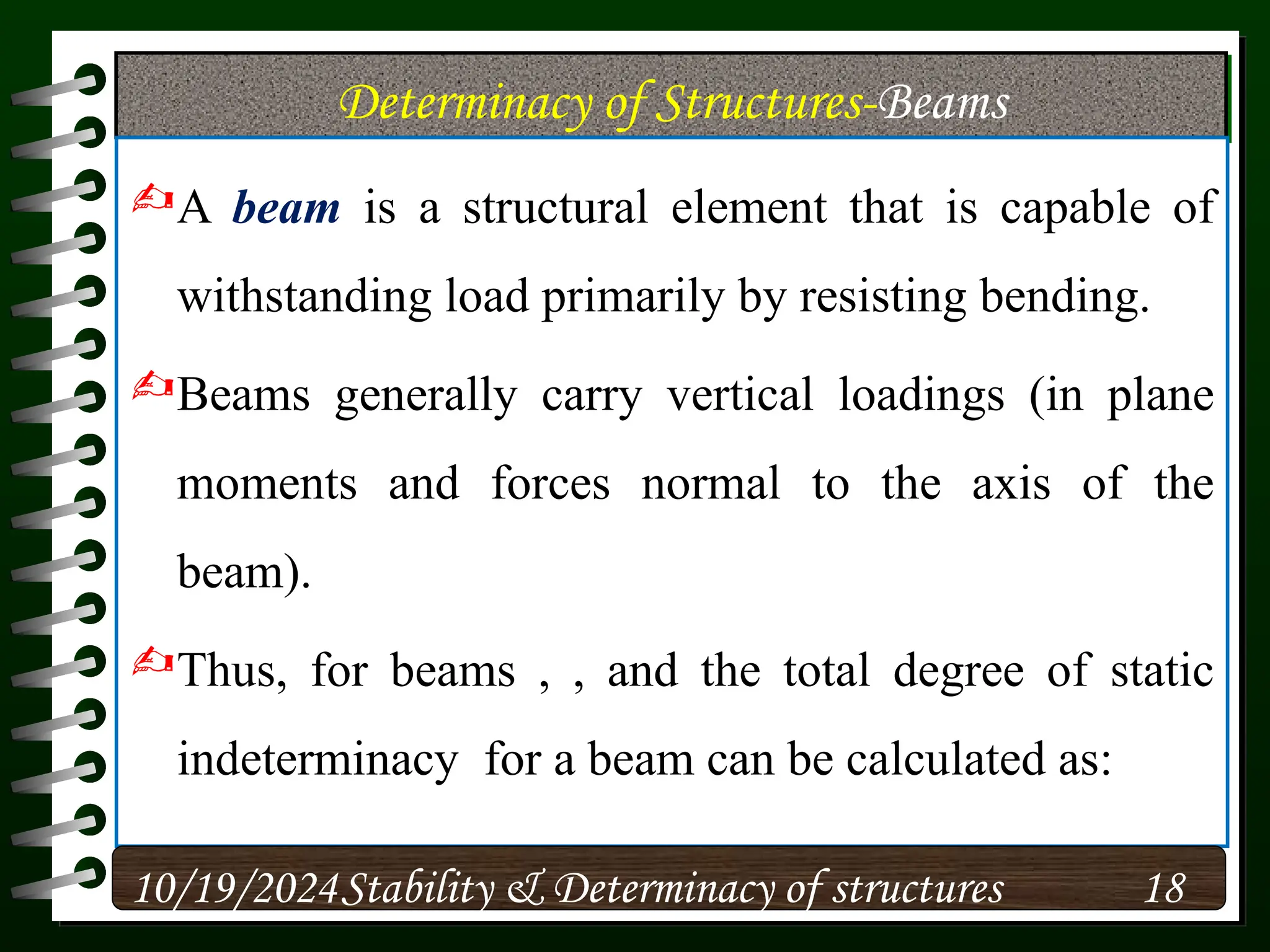 Determinacy of Structures-Beams
A beam is a structural element that is capable of
withstanding load primarily by resisting bending.
Beams generally carry vertical loadings (in plane
moments and forces normal to the axis of the
beam).
Thus, for beams , , and the total degree of static
indeterminacy for a beam can be calculated as:
10/19/2024 18
Stability & Determinacy of structures
 